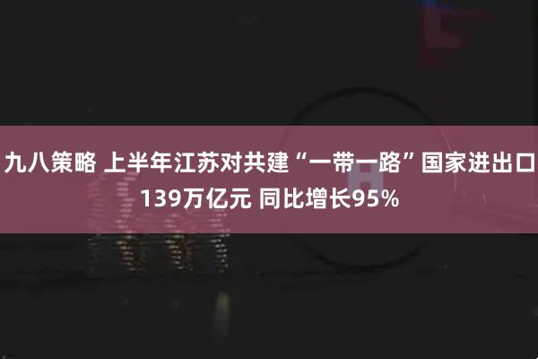 九八策略 上半年江苏对共建“一带一路”国家进出口139万亿元 同比增长95%