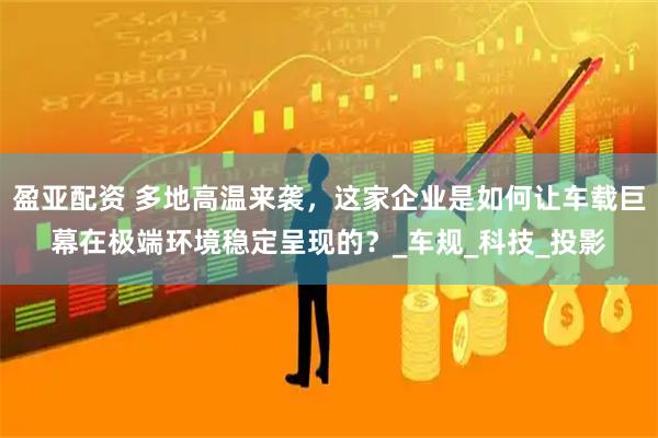 盈亚配资 多地高温来袭，这家企业是如何让车载巨幕在极端环境稳定呈现的？_车规_科技_投影