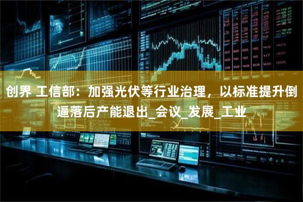 创界 工信部:加强光伏等行业治理,以标准提升倒逼落后产能退出_会议_发展_工业