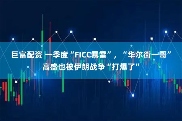 巨富配资 一季度“FICC暴雷”，“华尔街一哥”高盛也被伊朗战争“打爆了”