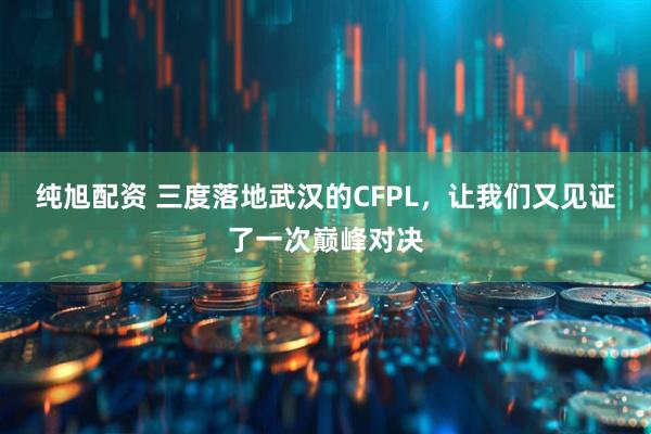 纯旭配资 三度落地武汉的CFPL，让我们又见证了一次巅峰对决