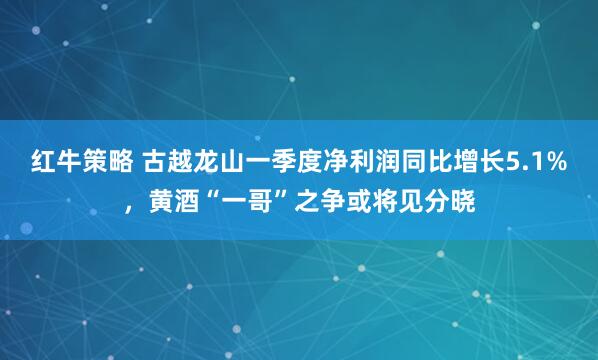 红牛策略 古越龙山一季度净利润同比增长5.1%，黄酒“一哥”之争或将见分晓