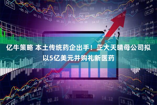 亿牛策略 本土传统药企出手！正大天晴母公司拟以5亿美元并购礼新医药