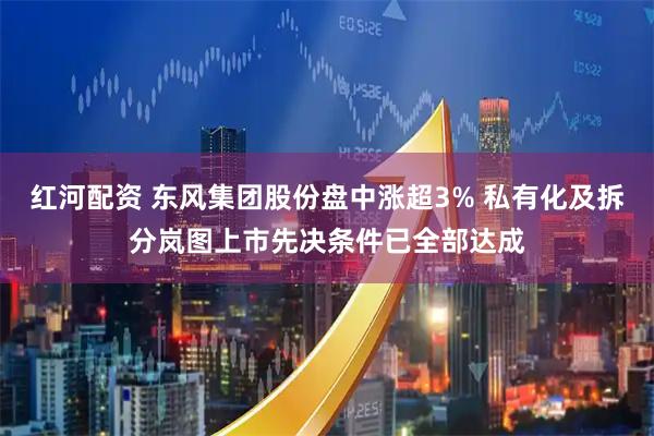 红河配资 东风集团股份盘中涨超3% 私有化及拆分岚图上市先决条件已全部达成