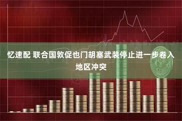 忆速配 联合国敦促也门胡塞武装停止进一步卷入地区冲突