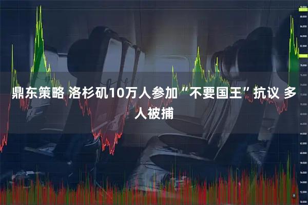 鼎东策略 洛杉矶10万人参加“不要国王”抗议 多人被捕