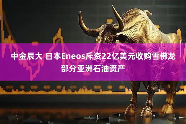 中金辰大 日本Eneos斥资22亿美元收购雪佛龙部分亚洲石油资产