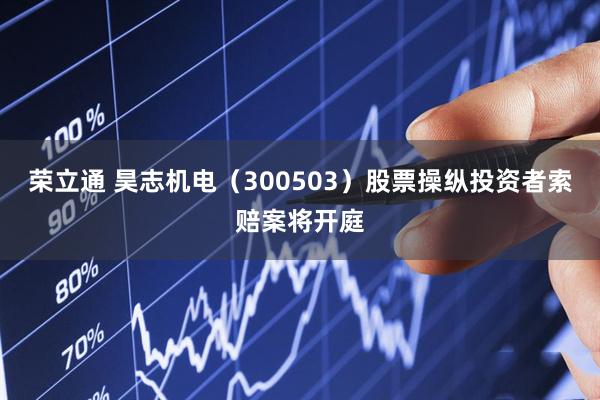 荣立通 昊志机电（300503）股票操纵投资者索赔案将开庭