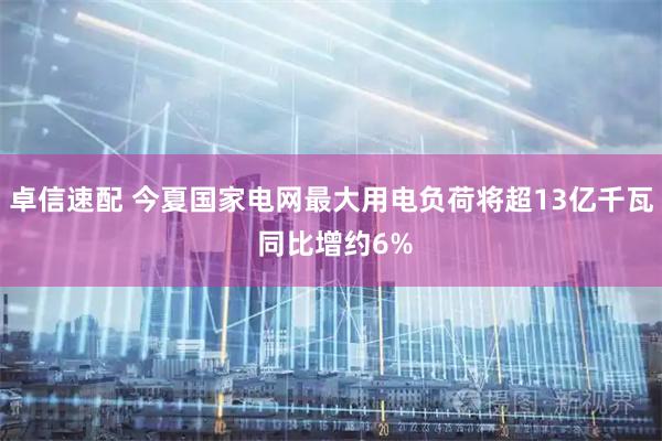 卓信速配 今夏国家电网最大用电负荷将超13亿千瓦 同比增约6%