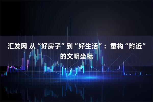 汇发网 从“好房子”到“好生活”：重构“附近”的文明坐标