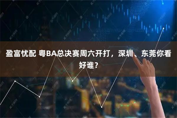 盈富忧配 粤BA总决赛周六开打，深圳、东莞你看好谁？
