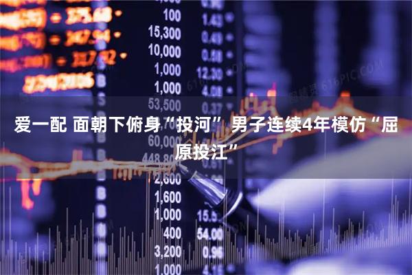 爱一配 面朝下俯身“投河” 男子连续4年模仿“屈原投江”