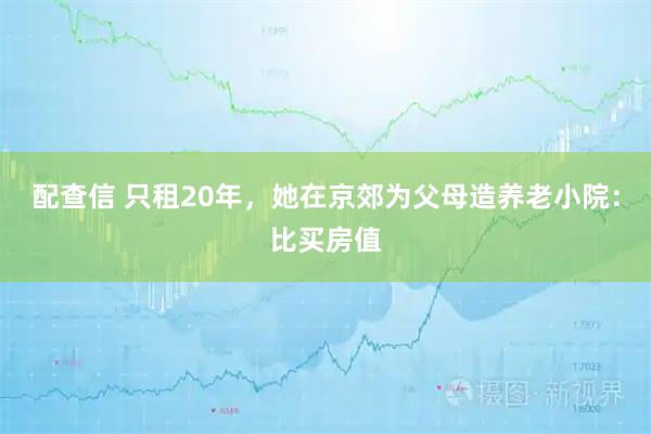 配查信 只租20年，她在京郊为父母造养老小院：比买房值