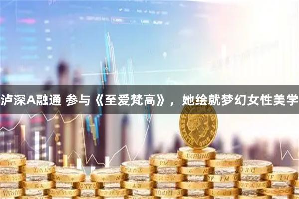 泸深A融通 参与《至爱梵高》，她绘就梦幻女性美学
