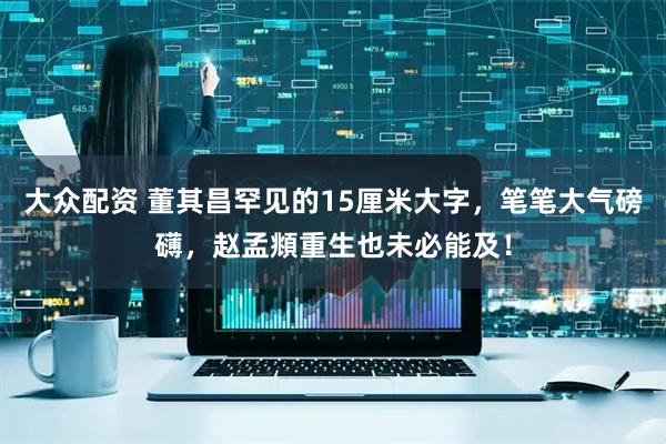 大众配资 董其昌罕见的15厘米大字，笔笔大气磅礴，赵孟頫重生也未必能及！