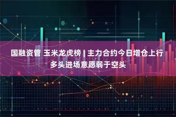 国融资管 玉米龙虎榜 | 主力合约今日增仓上行 多头进场意愿弱于空头