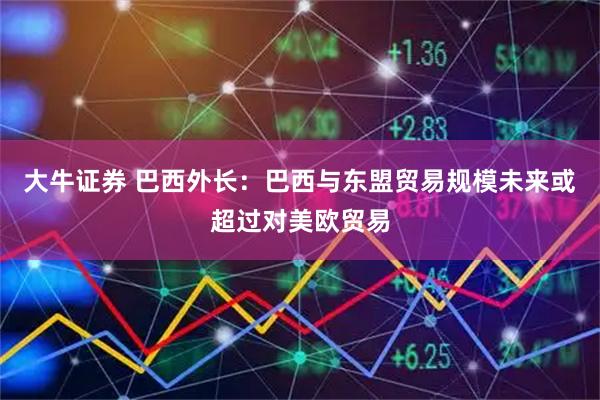 大牛证券 巴西外长：巴西与东盟贸易规模未来或超过对美欧贸易