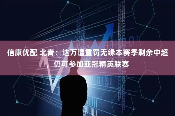 信康优配 北青：达万遭重罚无缘本赛季剩余中超，仍可参加亚冠精英联赛
