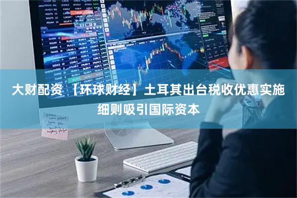 大财配资 【环球财经】土耳其出台税收优惠实施细则吸引国际资本